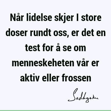 Når lidelse skjer i store doser rundt oss, er det en test for å se om menneskeheten vår er aktiv eller