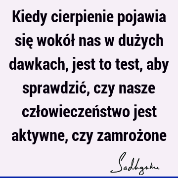 Kiedy cierpienie pojawia się wokół nas w dużych dawkach, jest to test, aby sprawdzić, czy nasze człowieczeństwo jest aktywne, czy zamroż