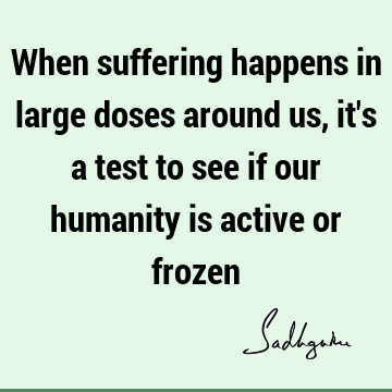 When suffering happens in large doses around us, it