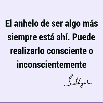 El anhelo de ser algo más siempre está ahí. Puede realizarlo consciente o