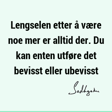 Lengselen etter å være noe mer er alltid der. Du kan enten utføre det bevisst eller