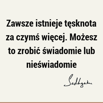 Zawsze istnieje tęsknota za czymś więcej. Możesz to zrobić świadomie lub nieś