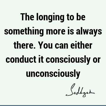 The longing to be something more is always there. You can either conduct it consciously or