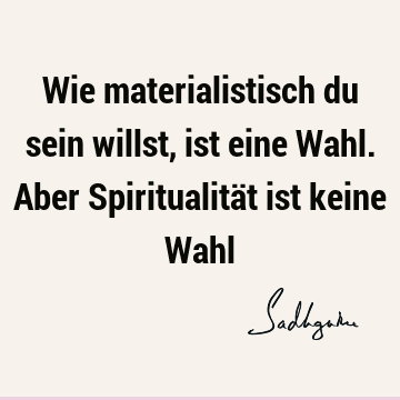 Wie materialistisch du sein willst, ist eine Wahl. Aber Spiritualität ist keine W