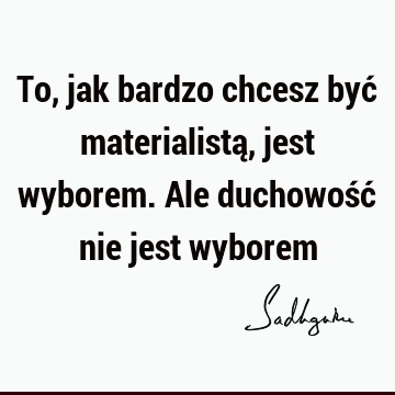 To, jak bardzo chcesz być materialistą, jest wyborem. Ale duchowość nie jest