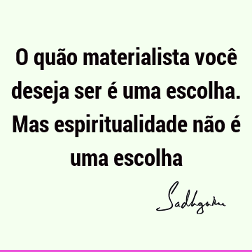 O quão materialista você deseja ser é uma escolha. Mas espiritualidade não é uma