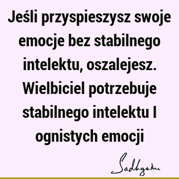 Jeśli przyspieszysz swoje emocje bez stabilnego intelektu, oszalejesz. Wielbiciel potrzebuje stabilnego intelektu i ognistych