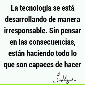 La tecnología se está desarrollando de manera irresponsable. Sin pensar en las consecuencias, están haciendo todo lo que son capaces de