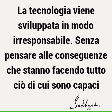 La tecnologia viene sviluppata in modo irresponsabile. Senza pensare alle conseguenze che stanno facendo tutto ciò di cui sono