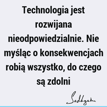 Technologia jest rozwijana nieodpowiedzialnie. Nie myśląc o konsekwencjach robią wszystko, do czego są