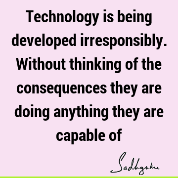 Technology is being developed irresponsibly. Without thinking of the consequences they are doing anything they are capable