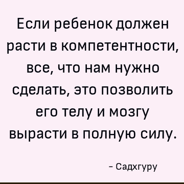 Если ребенок должен расти в компетентности, все, что нам нужно сделать, это позволить его телу и мозгу вырасти в полную силу