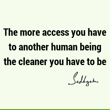 The more access you have to another human being the cleaner you have to