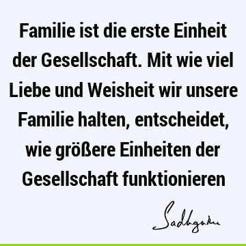 Familie ist die erste Einheit der Gesellschaft. Mit wie viel Liebe und Weisheit wir unsere Familie halten, entscheidet, wie größere Einheiten der Gesellschaft