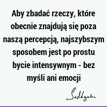 Aby zbadać rzeczy, które obecnie znajdują się poza naszą percepcją, najszybszym sposobem jest po prostu bycie intensywnym - bez myśli ani