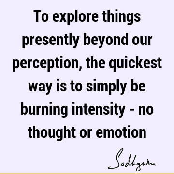 To explore things presently beyond our perception, the quickest way is to simply be burning intensity - no thought or