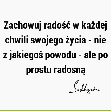 Zachowuj radość w każdej chwili swojego życia - nie z jakiegoś powodu - ale po prostu radosną