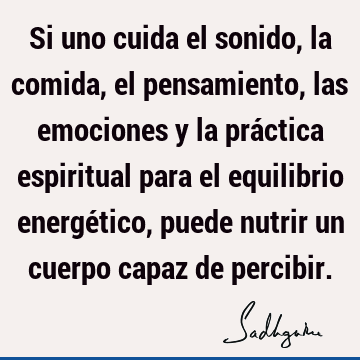 Si uno cuida el sonido, la comida, el pensamiento, las emociones y la práctica espiritual para el equilibrio energético, puede nutrir un cuerpo capaz de