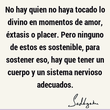 No hay quien no haya tocado lo divino en momentos de amor, éxtasis o placer. Pero ninguno de estos es sostenible, para sostener eso, hay que tener un cuerpo y