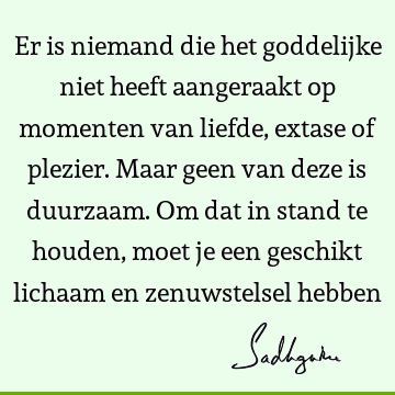 Er is niemand die het goddelijke niet heeft aangeraakt op momenten van liefde, extase of plezier. Maar geen van deze is duurzaam. Om dat in stand te houden,