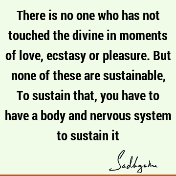 There is no one who has not touched the divine in moments of love, ecstasy or pleasure. But none of these are sustainable, To sustain that, you have to have a