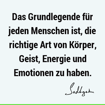 Das Grundlegende für jeden Menschen ist, die richtige Art von Körper, Geist, Energie und Emotionen zu