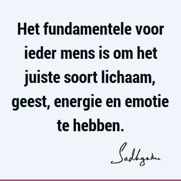 Het fundamentele voor ieder mens is om het juiste soort lichaam, geest, energie en emotie te