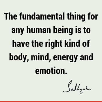 The fundamental thing for any human being is to have the right kind of body, mind, energy and