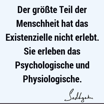 Der größte Teil der Menschheit hat das Existenzielle nicht erlebt. Sie erleben das Psychologische und P