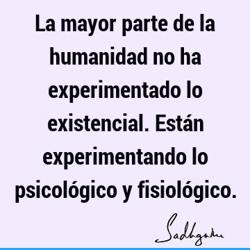 La mayor parte de la humanidad no ha experimentado lo existencial. Están experimentando lo psicológico y fisioló