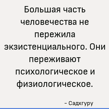 Большая часть человечества не пережила экзистенциального. Они переживают психологическое и физиологическое