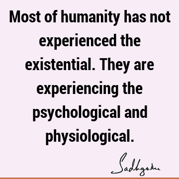 Most of humanity has not experienced the existential. They are experiencing the psychological and
