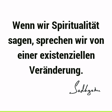 Wenn wir Spiritualität sagen, sprechen wir von einer existenziellen Verä