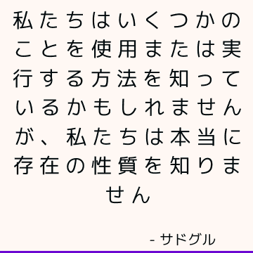 私たちはいくつかのことを使用または実行する方法を知っているかもしれませんが、私たちは本当に存在の性質を知りません