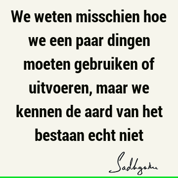 We weten misschien hoe we een paar dingen moeten gebruiken of uitvoeren, maar we kennen de aard van het bestaan echt