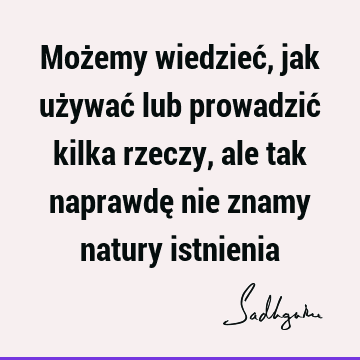 Możemy wiedzieć, jak używać lub prowadzić kilka rzeczy, ale tak naprawdę nie znamy natury