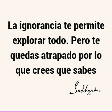 La ignorancia te permite explorar todo. Pero te quedas atrapado por lo que crees que