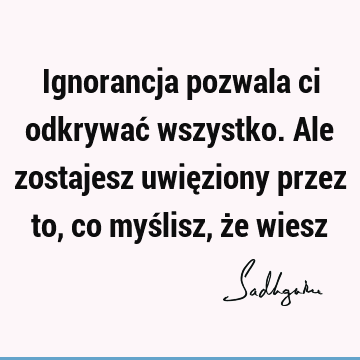 Ignorancja pozwala ci odkrywać wszystko. Ale zostajesz uwięziony przez to, co myślisz, że