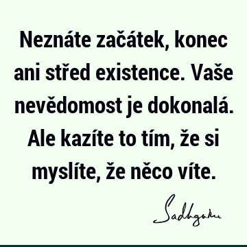 Neznáte začátek, konec ani střed existence. Vaše nevědomost je dokonalá. Ale kazíte to tím, že si myslíte, že něco ví