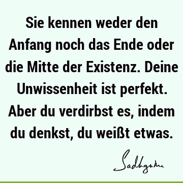 Sie kennen weder den Anfang noch das Ende oder die Mitte der Existenz. Deine Unwissenheit ist perfekt. Aber du verdirbst es, indem du denkst, du weißt