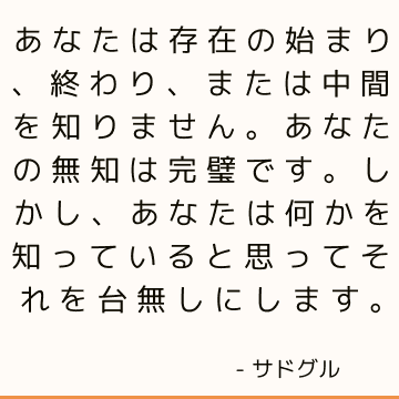 あなたは存在の始まり、終わり、または中間を知りません。 あなたの無知は完璧です。 しかし、あなたは何かを知っていると思ってそれを台無しにします。