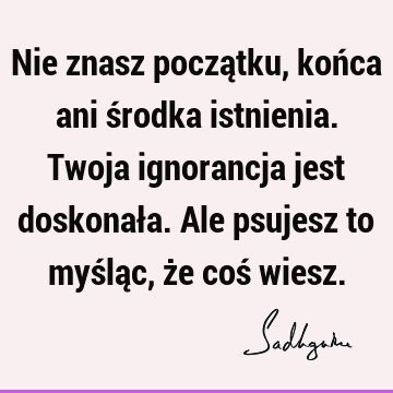 Nie znasz początku, końca ani środka istnienia. Twoja ignorancja jest doskonała. Ale psujesz to myśląc, że coś