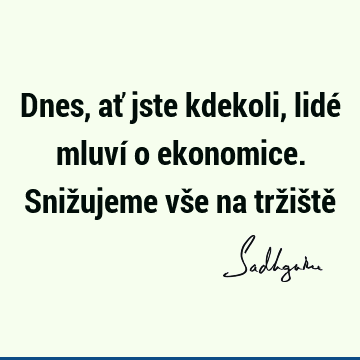 Dnes, ať jste kdekoli, lidé mluví o ekonomice. Snižujeme vše na tržiště