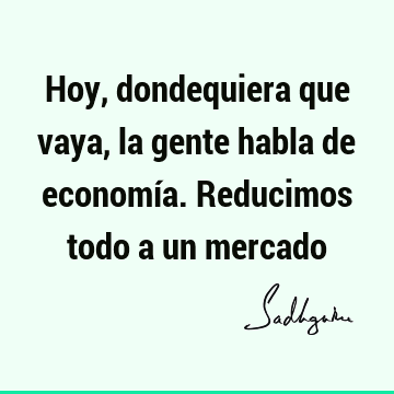 Hoy, dondequiera que vaya, la gente habla de economía. Reducimos todo a un