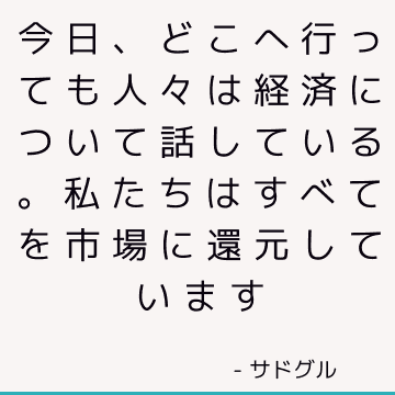 今日、どこへ行っても人々は経済について話している。 私たちはすべてを市場に還元しています