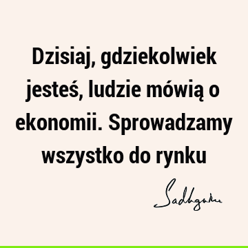 Dzisiaj, gdziekolwiek jesteś, ludzie mówią o ekonomii. Sprowadzamy wszystko do