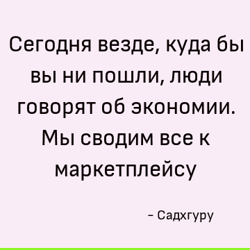 Сегодня везде, куда бы вы ни пошли, люди говорят об экономии. Мы сводим все к маркетплейсу