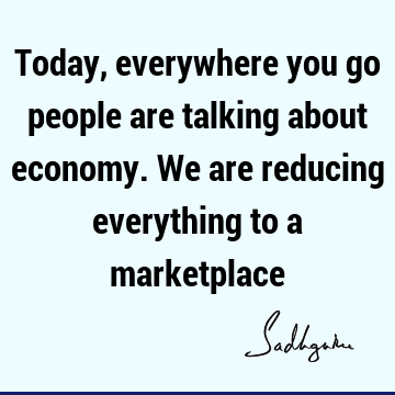 Today, everywhere you go people are talking about economy. We are reducing everything to a