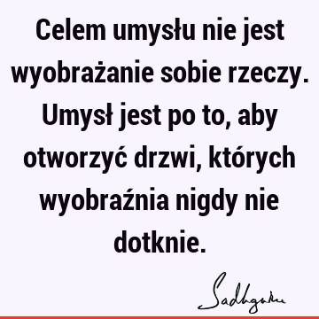 Celem umysłu nie jest wyobrażanie sobie rzeczy. Umysł jest po to, aby otworzyć drzwi, których wyobraźnia nigdy nie