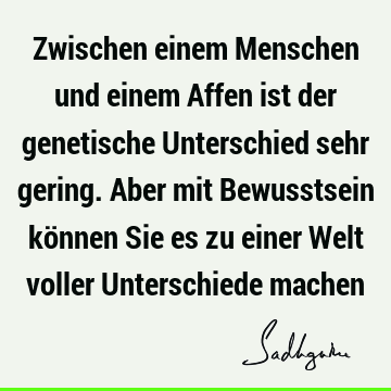 Zwischen einem Menschen und einem Affen ist der genetische Unterschied sehr gering. Aber mit Bewusstsein können Sie es zu einer Welt voller Unterschiede